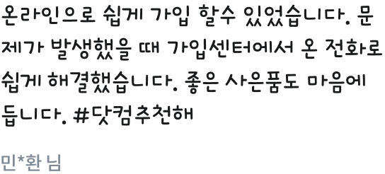 온라인으로 쉽게 가입 할수 있었습니다. 문제가 발생했을 때 가입센터에서 온 전화로 쉽게 해결했습니다. 좋은 사은품도 마음에 듭니다. #닷컴추천해 민*환 님