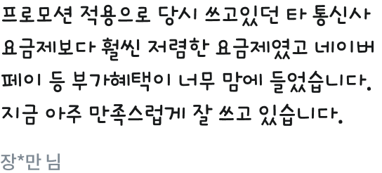 프로모션 적용으로 당시 쓰고있던 타 통신사 요금제보다 훨씬 저렴한 요금제였고 네이버페이 등 부가혜택이 너무 맘에 들었습니다. 지금 아주 만족스럽게 잘 쓰고 있습니다....장*만 님