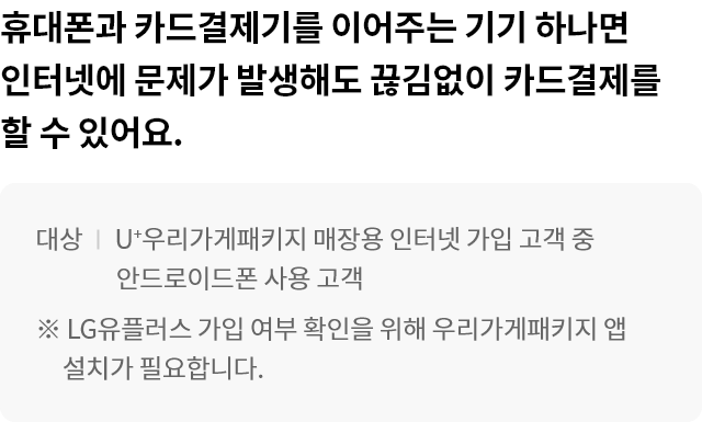 휴대폰과 카드결제기를 이어주는 기기 하나면 인터넷에 문제가 발생해도 끊김없이 카드결제를 할 수 있어요. 대상:U+우리가게패키지 매장용 인터넷 가입 고객 중 안드로이드폰 사용 고객 ※ LG유플러스 가입 여부확인을 위해 우리가게패키지 앱 설치가 필요합니다.