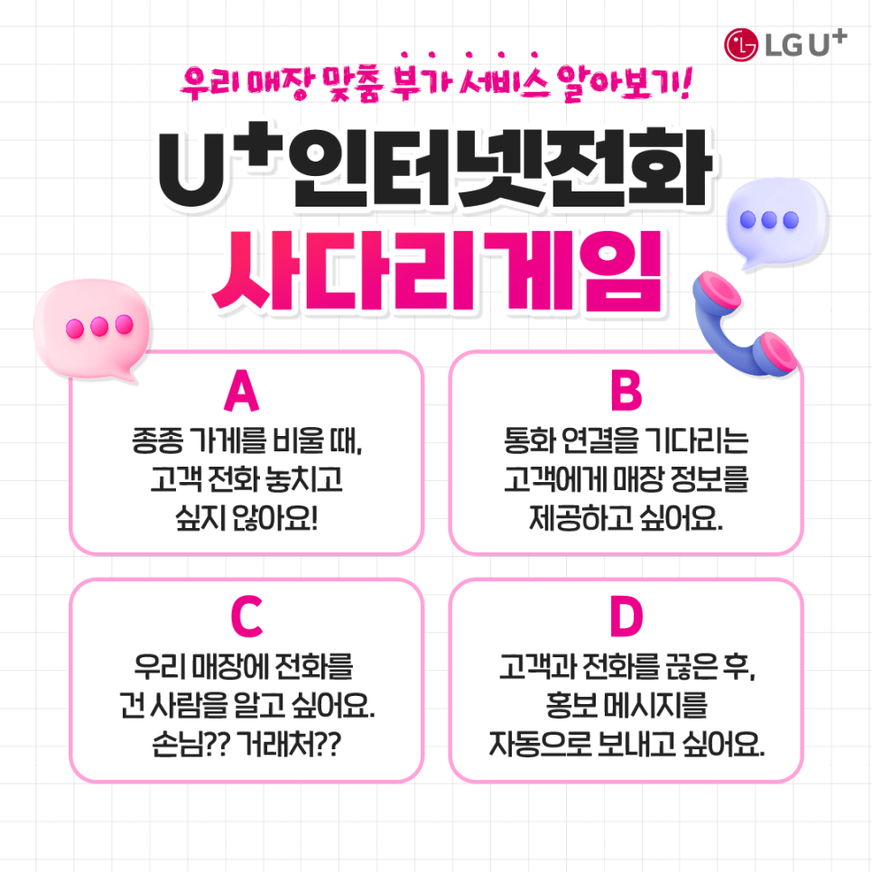 우리매장 맞춤 부가서비스 알아보기 u+인터넷 전화 사다리 게임/ A:종종 가게를 비울때, 고객전화놓치고 싶지 않아요 B: 통화연결을 기다리는 고객에게 매장정보를 제공하고 싶어요 C:우리매장에 전화를건 사람을 알고싶어요 손님?거래처? D:고객과 전화를 끊은 후 홍보 메시지를 자동으로 보내고 싶어요