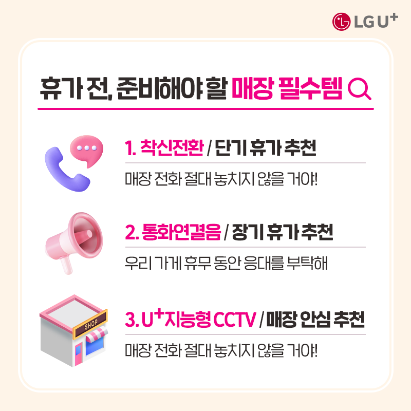 휴가 전, 준비해야 할 매장 필수템 1. 착신전환 / 단기 휴가 추천 매장 전화 절대 놓치지 않을거야! 2. 통화연결음/장기 휴가 추천 우리 가게 휴무 동안 응대를 부탁해 3. u+지능형 CCTV/매장 안심 추천 매장 전화 절대 놓치지 않을 거야!