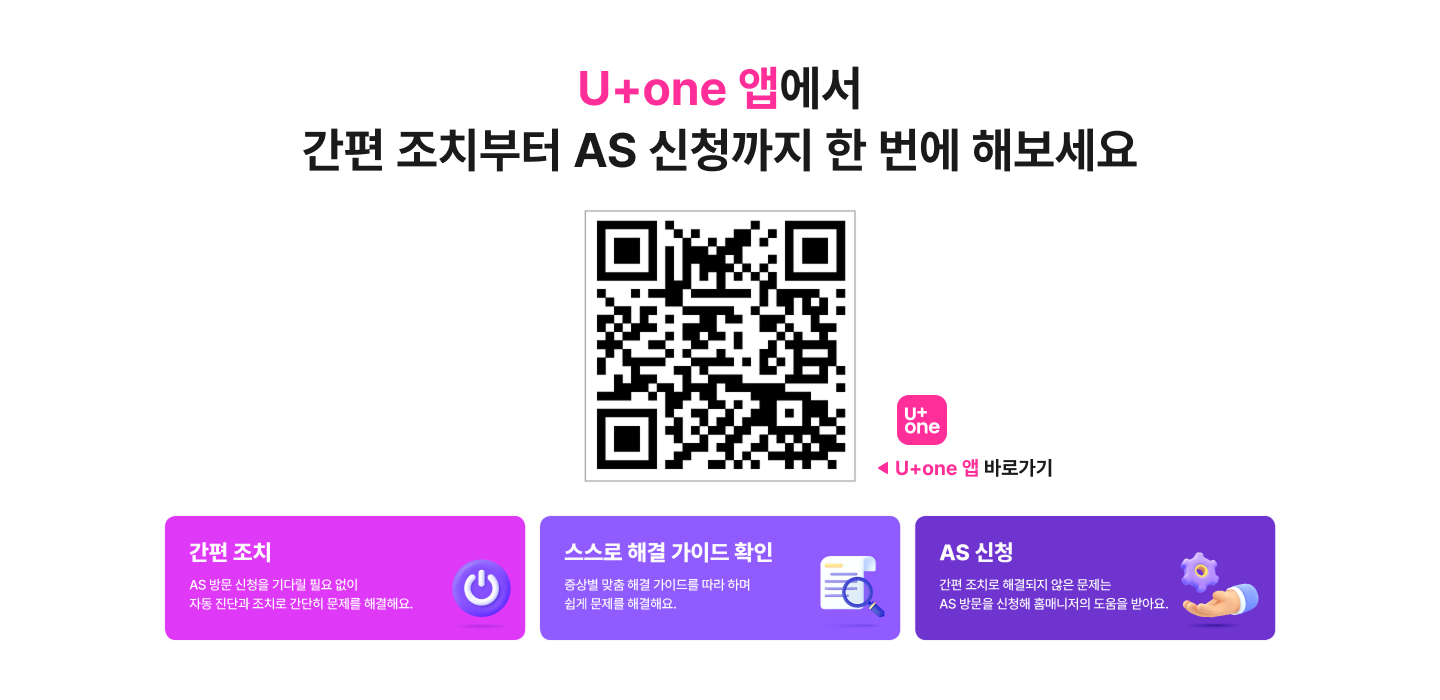 U+one 앱에서 간편 조치부터 AS 신청까지 한 번에 해보세요
      인터넷/IPTV 간편 조치로 이동하는 QR 코드. [URL: https://m.site.naver.com/1waWT] (U+one 앱)
      U+one 앱 바로가기
      간편 조치
      AS 방문 신청을 기다릴 필요 없이 자동 진단과 조치로 간단히 문제를 해결해요.
      스스로 해결 가이드 확인
      증상별 맞춤 해결 가이드를 따라 하며 쉽게 문제를 해결해요.
      AS 신청
      간편 조치로 해결되지 않은 문제는 AS 방문을 신청해 홈매니저의 도움을 받아요.
    
