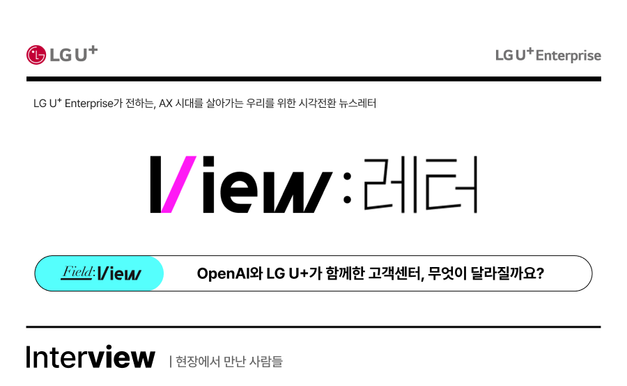 LG U+ LG U+ Enterprise LG U+ Enterprise가 전하는, AX 시대를 살아가는 우리를 위한 시각전환 뉴스레터 View : 레터 Field:View : OpenAI와 LG U+가 함께한 고객센터, 무엇이 달라질까요? Interview 현장에서 만난 사람들