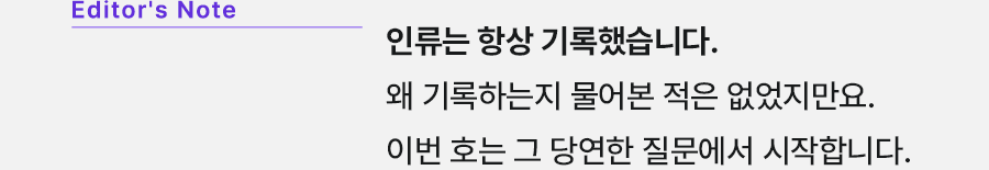 Editor's Note 인류는 항상 기록했습니다. 왜기록하는지 물어본 적은 없었지만요. 이번 호는 그 당연한 질문에서 시작합니다.