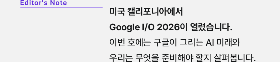 Editor's Note 미국 캘리포니아에서 Google I/O 2026이 열렸습니다. 이번 호에는 구글이 그리는 AI 미래와 우리는 무엇을 준비해야 할지 살펴봅니다.