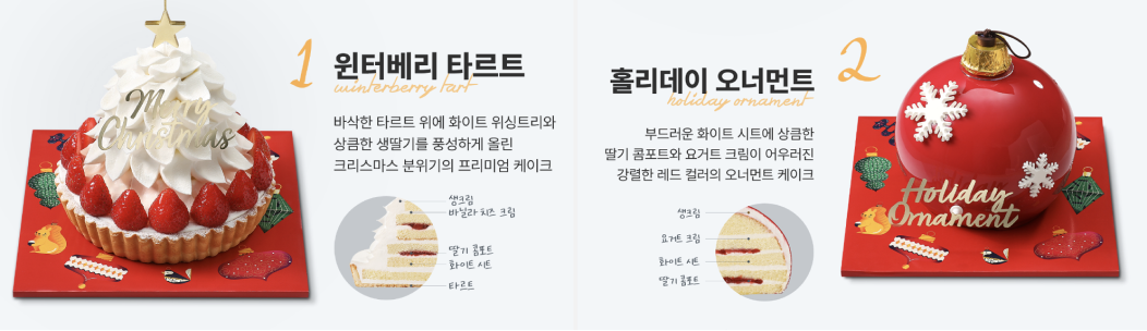 1 윈터베리 타르트, 바삭한 타르트 위에 화이트 위싱트리와 상큼한 생딸기를 풍성하게 올린 크리스마스 분위기의 프리미엄 케이크. 생크림 바닐라 치즈 크림, 딸기 콤포트 화이트 시트, 타르트. 2 홀리데이 오너먼트, 부드러운 화이트 시트에 상큼한 딸기 콤포트와 요거트 크림이 어우러진 강렬한 레드 컬러의 오너먼트 케이크, 생크림, 요거트 크림, 화이트 시트, 딸기 콤포트