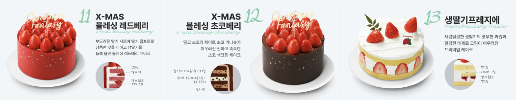 11 X-MAS 블레싱 레드베리. 부드러운 딸기 시트에 딸기 콤포트로 상큼한 맛을 더하고 생딸기를 듬뿍 올린 블레싱 레드베리 케이크. 생크림, 딸기시트, 딸기 콤포트, 코코넛 크림. 12 X-MAS 블레싱 초코베리. 밀크 초코와 화이트 초코 가나슈가 어우러진 진하고 촉촉한 초코 생크림 케이크. 밀크 초코 가나슈크림+초코칩, 화이트초코 가나슈크림+초코 크런치, 초코 시트. 13 생딸기프레지에. 새콤달콤한 생딸기의 풍부한 과즙과 달콤한 레제르 크림이 어우러진 프리미엄 케이크. 생크림, 레제르 크림, 딸기 콤포트, 생크림.