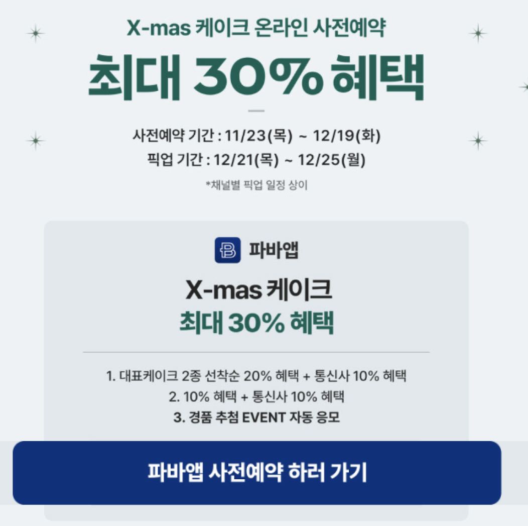 X-MAS 케이크 온라인 사전예약 최대 30% 혜택. 사전예약 기간: 11/23(목)~12/19(화). 픽업 기간: 12/21(목)~12/25(월) *채널별 픽업 일정 상이. 파바앱 X-mas 케이크 최대 30% 혜택. 1. 대표케이크 2종 선착순 20% 혜택+통신사 10%혜택.  2. 10%혜택+통신사 10% 혜택. 3. 경품 추첨 EVENT 자동 응모. 파바앱 사전예약 하러 가기