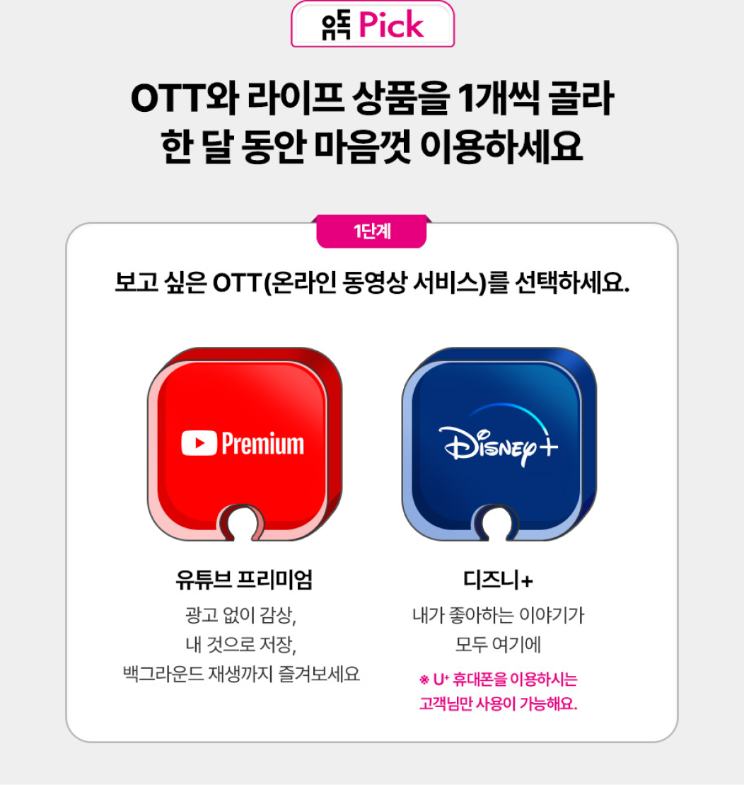 유독Pick. OTT와 라이프 상품을 1개씩 골라 한 달 동안 마음껏 이용하세요. 1단계. 보고 싶은 OTT(온라인 동영상 서비스)를 선택하세요. 유튜브 프리미엄. 광고 없이 감상, 내 것으로 저장, 백그라운드 재생까지 즐겨보세요. 디즈니+. 내가 좋아하는 이야기가 모두 여기에. *U+ 휴대폰을 이용하시는 고객님만 사용이 가능해요.