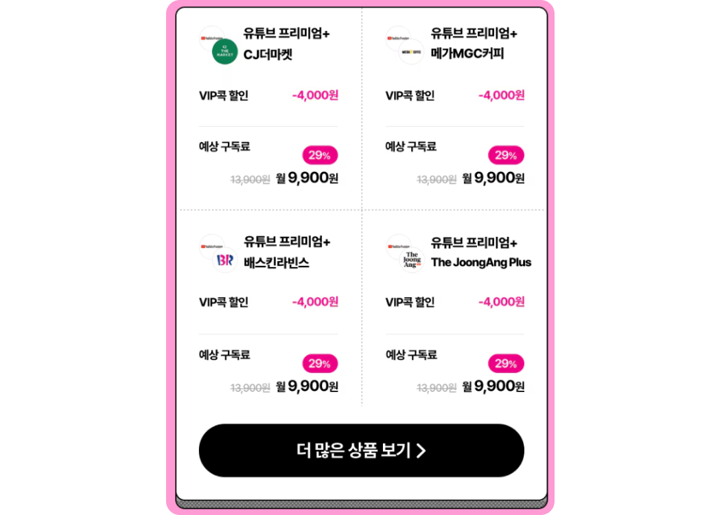 유튜브 프리미엄+CJ더마켓 VIP콕 할인 -4,000원. 예상 구독료 13,900원에서 29% 할인된 월 9,900원
            유튜브 프리미엄+메가MGC커피 VIP콕 할인 -4,000원. 예상 구독료 13,900원에서 29% 할인된 월 9,900원
            유튜브 프리미엄+배스킨라빈스 VIP콕 할인 -4,000원. 예상 구독료 13,900원에서 29% 할인된 월 9,900원
            유튜브 프리미엄+The JoonAng Plus VIP콕 할인 -4,000원. 예상 구독료 13,900원에서 29% 할인된 월 9,900원