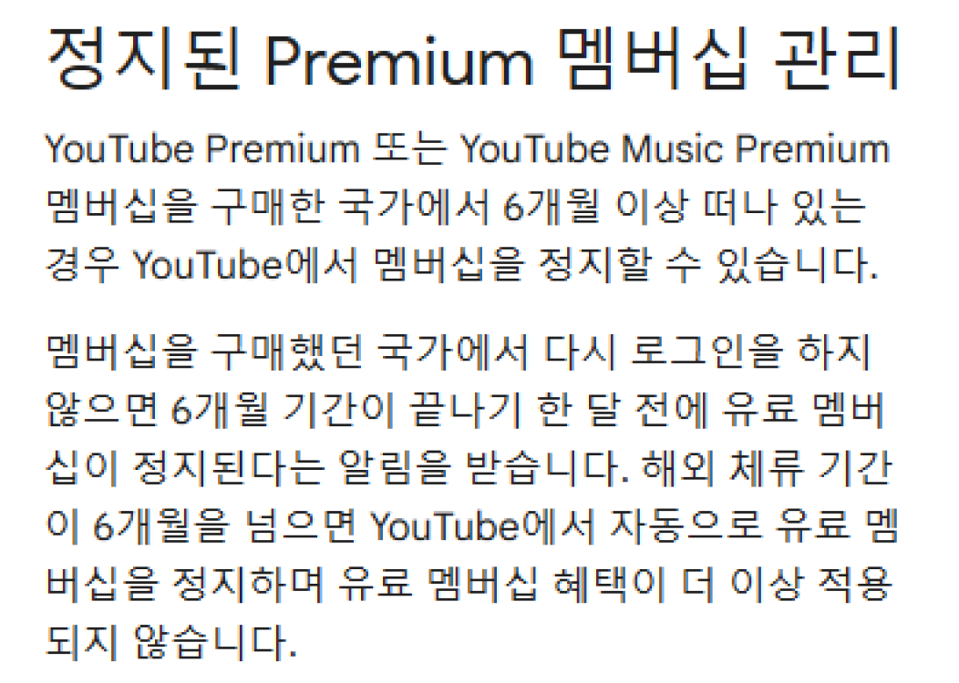 유튜브 프리미엄 약관
            정지된 Premium 멤버십 관리
            YouTube Premium YouTube Music Premium 멤버십을 구매한 국가에서 6개월 이상 떠나 있는 경우 YouTube에서 멤버십을 정지할 수 있습니다. 멤버십을 구매했던 국가에서 다시 로그인을 하지 않으면 6개월 기간이 끝나기 한 달 전에 유료 멤버십이 정지된다는 알림을 받습니다. 해외 체류 기간 이 6개월을 넘으면 YouTube에서 자동으로 유료 멤버십을 정지하며 유료 멤버십 혜택이 더 이상 적용 되지 않습니다.