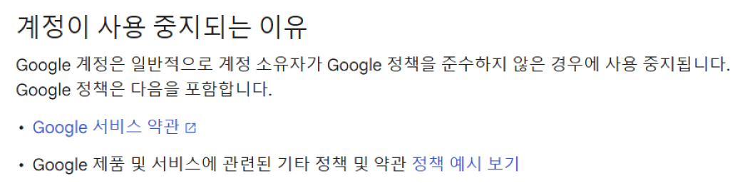 
            계정이 사용 중지되는 이유
            Google 계정은 일반적으로 계정 소유자가 Google 정책을 준수하지 않은 경우에 사용 중지됩니다.
            Google 정책은 다음을 포함합니다.
            • Google 서비스 약관
            • Google 제품 및 서비스에 관련된 기타 정책 및 약관 정책 예시 보기