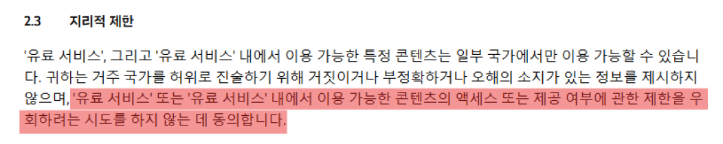 
            2.3 지리적 제한
            '유료 서비스', 그리고 '유료 서비스' 내에서 이용 가능한 특정 콘텐츠는 일부 국가에서만 이용 가능할 수 있습니 다. 귀하는 거주 국가를 허위로 진술하기 위해 거짓이거나 부정확하거나 오해의 소지가 있는 정보를 제시하지 않으며, '유료 서비스' 또는 '유료 서비스' 내에서 이용 가능한 콘텐츠의 액세스 또는 제공 여부에 관한 제한을 우 회하려는 시도를 하지 않는 데 동의합니다.
