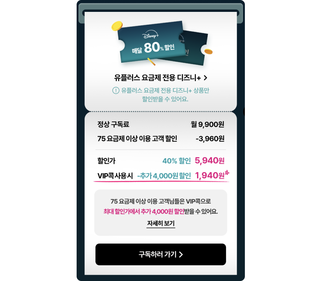 
            디즈니플러스 매달 80% 할인
            유플러스 요금제 전용 디즈니+>
            *유플러스 요금제 전용 디즈니+ 상품만 할인받을 수 있어요.
            정상 구독료:
            월9,900원
            75 요금제 이상 이용고객 할인: -3,960원
            할인가
            - 40% 할인 5,940원
            VIP콕사용시 추가 - 4,000원할인: 1,940원☆
            75 요금제 이상 이용 고객님들은 VIP콕으로
            최대 할인가에서 추가4,000원 할인받을수있어요.
            