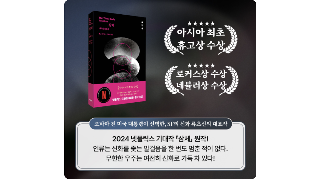 <삼체>
            아시아 최초 휴고상 수상
            로커스상 수상
            네뷸러상 수상
            오바마 전 미국 대통령이 선택한, SF의 신화 류츠신의 대표작
            2024 넷플릭스 기대작 <삼체> 원작!
            인류는 신화를 좇는 발걸음을 한 번도 멈춘 적이 없다. 무한한 우주는 여전히 신화로 가득 차 있다!